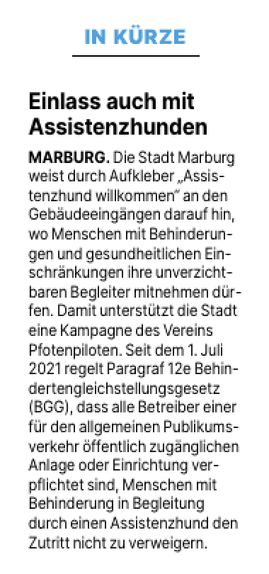 In Kürze: Einlass auch mit
Assistenzhunden
MARBURG. Die Stadt Marburg weist durch Aufkleber „Assistenzhund willkommen“ an den Gebäudeeingängen darauf hin, wo Menschen mit Behinderungen und gesundheitlichen Einschränkungen ihre unverzichtbaren Begleiter mitnehmen dürfen. Damit unterstützt die Stadt eine Kampagne des Vereins Pfotenpiloten. Seit dem 1. Juli 2021 regelt Paragraf 12e Behindertengleichstellungsgesetz (BGG), dass alle Betreiber einer für den allgemeinen Publikumsverkehr öffentlich zugänglichen Anlage oder Einrichtung verpflichtet sind, Menschen mit Behinderung in Begleitung durch einen Assistenzhund den Zutritt nicht zu verweigern.