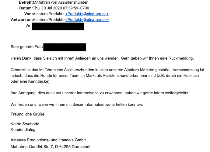 Bildschirmfoto einer eMail vom Alnatura Kundendialog vom 30.7.2020:
(...) Generell ist das Mitführen von Assistenzhunden in allen unseren Alnatura Märkten gestattet. Voraussetzung ist jedoch, dass die Hunde für unser Team im Markt als Assistenzhund erkennbar sind (z.B. durch ein Halstuch oder eine Kenndecke).
Ihre Anregung, dies auch auf unserer Internetseite zu erwähnen, haben wir gerne intern weitergeleitet.
Wir freuen uns, wenn wir Ihnen mit dieser Information weiterhelfen konnten.
Freundliche Grüße
Katrin Swoboda
Kundendialog
Alnatura Produktions- und Handels GmbH