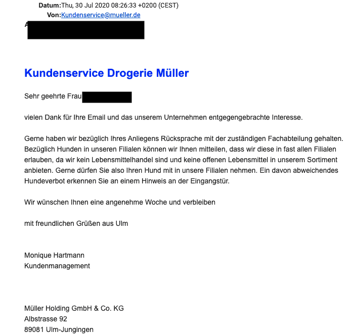 Bildschirmfoto vom Kundenservice vom 30.7.2020:
Kundenservice Drogerie Müller
Sehr geehrte Frau Parczany,
vielen Dank für Ihre Email und das unserem Unternehmen entgegengebrachte Interesse.
Gerne haben wir bezüglich Ihres Anliegens Rücksprache mit der zuständigen Fachabteilung gehalten. Bezüglich Hunden in unseren Filialen können wir Ihnen mitteilen, dass wir diese in fast allen Filialen erlauben, da wir kein Lebensmittelhandel sind und keine offenen Lebensmittel in unserem Sortiment anbieten. Gerne dürfen Sie also Ihren Hund mit in unsere Filialen nehmen. Ein davon abweichendes Hundeverbot erkennen Sie an einem Hinweis an der Eingangstür.
Wir wünschen Ihnen eine angenehme Woche und verbleiben
mit freundlichen Grüßen aus Ulm
Monique Hartmann
Kundenmanagement
Müller Holding GmbH & Co. KG
Albstrasse 92
89081 Ulm-Jungingen