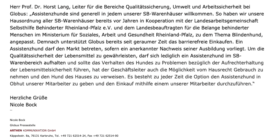 Bildschirmfoto einer eMail vom 12.8.2020: 
Herr Prof. Dr. Horst Lang, Leiter für die Bereiche Qualitätssicherung, Umwelt und Arbeitssicherheit bei Globus: „Assistenzhunde sind generell in jedem unserer SB-Warenhäuser willkommen. So haben wir unsere Hausordnung aller SB-Warenhäuser bereits vor Jahren in Kooperation mit der Landesarbeitsgemeinschaft Selbsthilfe Behinderter Rheinland-Pfalz e.V. und dem Landesbeauftragten für die Belange behinderter Menschen im Ministerium für Soziales, Arbeit und Gesundheit Rheinland-Pfalz, zu dem Thema Blindenhund, angepasst. Demnach unterstützt Globus bereits seit geraumer Zeit das barrierefreie Einkaufen. Ein Assistenzhund darf den Markt betreten, sofern ein anerkannter Nachweis seiner Ausbildung vorliegt. Um die Qualitätssicherheit der Lebensmittel zu gewährleisten, darf sich lediglich ein Assistenzhund im SB-Warenbereich aufhalten und sollte das Verhalten des Hundes zu Problemen bezüglich der Aufrechterhaltung der Lebensmittelsicherheit führen, hat der Geschäftsleiter auch die Möglichkeit vom Hausrecht Gebrauch zu nehmen und den Hund des Hauses zu verweisen. Es besteht zu jeder Zeit die Option den Assistenzhund in Obhut unserer Mitarbeiter zu geben und den Einkauf mithilfe einem unserer Mitarbeiter durchzuführen.“  
Herzliche Grüße
Nicole Bock
Globus Pressestelle
ARTHEN KOMMUNIKATION GmbH