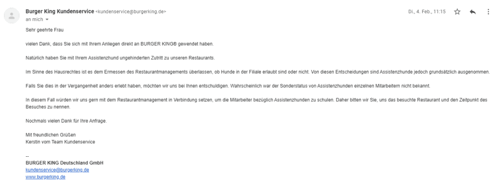 Bildschirmfoto einer eMail mit dem Zitat:
Vielen Dank, dass Sie sich mit Ihrem Anliegen direkt an BURGER KING® gewendet haben.
Natürlich haben Sie mit ihrem Assistenzhund ungehinderten Zutritt zu unseren Restaurants.
Im Sinne des Hausrechtes ist es dem Ermessen des Restaurantmanagements überlassen, ob Hunde in der Filiale erlaubt sind oder nicht. Von diesen Entscheidungen sind Assistenzhunde jedoch grundsätzlich ausgenommen.
Falls Sie dies in der Vergangenheit anders erlebt haben, möchten wir uns bei Ihnen entschuldigen. Wahrscheinlich war der Sonderstatus von Assistenzhunden einzelnen Mitarbeitern nicht bekannt.
ln diesem Fall würden wir uns gern mit dem Restaurantmanagement in Verbindung setzen, um die Mitarbeiter bezüglich Assistenzhunden zu schulen. Daher bitten wir Sie, uns das besuchte Restaurant und den Zeitpunkt des
Besuches zu nennen.
Nochmals vielen Dank für Ihre Anfrage.
Mit freundlichen Grüßen
Kerstin vom Team Kundenservice
BURGER KING Deutschland GmbH
kundenservice@burgerking.de
www.burgerking.de