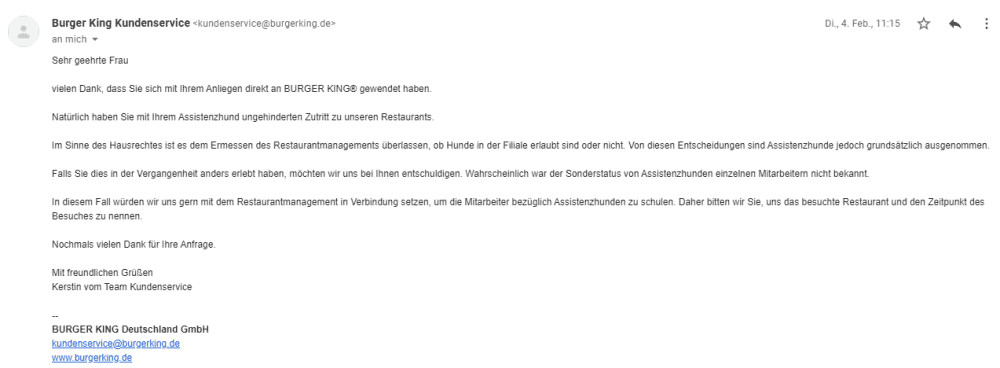 Bildschirmfoto einer eMail mit dem Zitat: 
Vielen Dank, dass Sie sich mit Ihrem Anliegen direkt an BURGER KING® gewendet haben.
Natürlich haben Sie mit ihrem Assistenzhund ungehinderten Zutritt zu unseren Restaurants.
Im Sinne des Hausrechtes ist es dem Ermessen des Restaurantmanagements überlassen, ob Hunde in der Filiale erlaubt sind oder nicht. Von diesen Entscheidungen sind Assistenzhunde jedoch grundsätzlich ausgenommen.
Falls Sie dies in der Vergangenheit anders erlebt haben, möchten wir uns bei Ihnen entschuldigen. Wahrscheinlich war der Sonderstatus von Assistenzhunden einzelnen Mitarbeitern nicht bekannt.
ln diesem Fall würden wir uns gern mit dem Restaurantmanagement in Verbindung setzen, um die Mitarbeiter bezüglich Assistenzhunden zu schulen. Daher bitten wir Sie, uns das besuchte Restaurant und den Zeitpunkt des
Besuches zu nennen.
Nochmals vielen Dank für Ihre Anfrage.
Mit freundlichen Grüßen
Kerstin vom Team Kundenservice
BURGER KING Deutschland GmbH
kundenservice@burgerking.de
www.burgerking.de