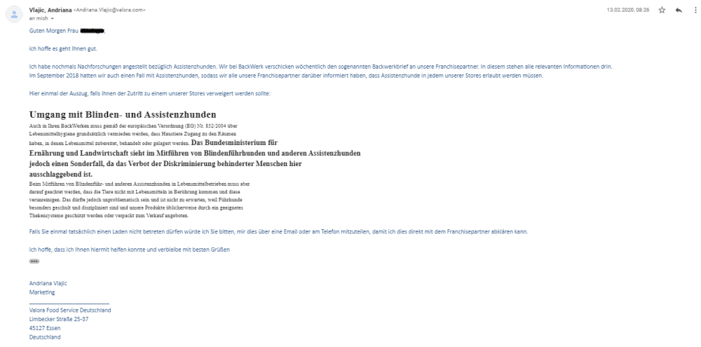 Bildschirmfoto einer eMail mit dem Zitat:
Ich habe nochmals Nachforschungen angestellt bezüglich Assistenzhunden. Wir bei BackWerk: verschicken wöchentlich den sogenannten Backwerkbrief an unsere Franchisepartner. ln diesem stehen alle relevanten Informationen drin.
Im September 2018 hatten wir auch einen Fall mit Assistenzhunden, sodass wir alle unsere Franchisepartner darüber informiert haben, dass Assistenzhunde in jedem unserer Stores erlaubt werden müssen.
Hier einmal der Auszug, falls Ihnen der Zutritt zu einem unserer Stores verweigert werden sollte:
Umgang mit Blinden- und Assistenzhunden
Auch in Ihrem Backwerken muss gemäß der europäischen Verordnung (EG) Nr. 852/2004 über Lebensmittelhygiene grundsätzlich vermieden werden, dass Haustiere Zugang zu den Räumen haben, in denen Lebensmittel zubereitet, behandelt oder gelagert werden.
Das Bundesministerium für
Ernährung und Landwirtschaft sieht im Mitführen von Blindenführhunden und anderen Assistenzhunden
jedoch einen Sonderfall, da das Verbot der Diskriminierung behinderter Menschen hier
ausschlaggebend ist.
Beim Mitführen von Blindenführ- und anderen Assistenzhunden in Lebensmittelbetrieben muss aber
darauf geachtet werden, dass die Tiere nicht mit Lebensmitteln in Berührung kommen und diese
verunreinigen. Das dürfte jedoch unproblematisch sein und ist nicht zu erwarten, weil Führhunde besonders
geschult und diszipliniert sind und unsere Produkte üblicherweise durch geeignete Thekensysteme geschützt werden oder verpackt zum Verkauf angeboten.
Falls Sie einmal tatsächlich einen Laden nicht betreten dürfen würde ich Sie bitten, mir dies über eine Email oder am Telefon mitzuteilen, damit ich dies direkt mit dem Franchisepartner abklären kann.
Ich hoffe, dass ich Ihnen hiermit helfen konnte und verbleibe mit besten Grüßen
Andriana Vlajic
Marketing
Valora Food Service Deutschland
Limbecker Straße 25-37
45127 Essen
Deutschland