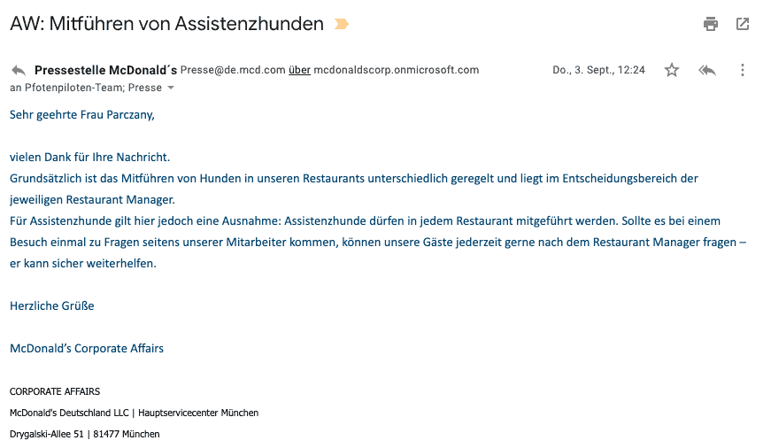 Bildschirmfoto einer eMail mit dem Zitat: Grundsätzlich ist das Mitführen von Hunden in unseren Restaurants unterschiedlich geregelt und liegt im Entscheidungsbereich der jeweiligen Restaurant Manager.
Für Assistenzhunde gilt hier jedoch eine Ausnahme: Assistenzhunde dürfen in jedem Restaurant mitgeführt werden. Sollte es bei einem Besuch einmal zu Fragen seitens unserer Mitarbeiter kommen, können unsere Gäste jederzeit gerne nach dem Restaurant Manager fragen – er kann sicher weiterhelfen.
Herzliche Grüße
McDonald’s Corporate Affairs
McDonald's Deutschland LLC | Hauptservicecenter München
Drygalski-Allee 51 | 81477 München