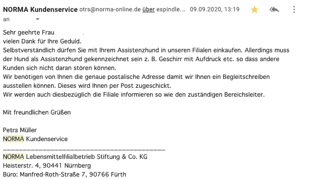 Bildschirmfoto einer eMail:
Selbstverständlich dürfen Sie mit Ihrem Assistenzhund in unseren Filialen einkaufen. Allerdings muss der Hund als Assistenzhund gekennzeichnet sein z. B. Geschirr mit Aufdruck etc. so dass andere Kunden sich nicht daran stören können.
Wir benötigen von Ihnen die genaue postalische Adresse damit wir Ihnen ein Begleitschreiben ausstellen können. Dieses wird Ihnen per Post zugeschickt.
Wir werden auch diesbezüglich die Filiale informieren so wie den zuständigen Bereichsleiter.
Mit freundlichen Grüßen
Petra Müller
NORMA Kundenservice