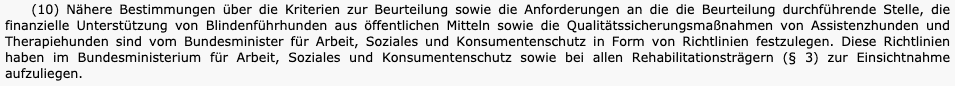 Ursprünglicher Text von Absatz 10 des österreichischen Assistenzhundgesetzes:
"Nähere Bestimmungen über die Kriterien zur Beurteilung sowie die Anforderungen an die die Beurteilung durchführende Stelle, die finanzielle Unterstützung von Blindenführhunden aus öffentlichen Mitteln sowie die Qualitätssicherungsmaßnahmen von Assistenzhunden und Therapiehunden sind vom Bundesminister für Arbeit, Soziales und Konsumentenschutz in Form von Richtlinien festzulegen. Diese Richtlinien haben im Bundesministerium für Arbeit, Soziales und Konsumentenschutz sowie bei allen Rehabilitationsträgern (§ 3) zur Einsichtnahme aufzuliegen."