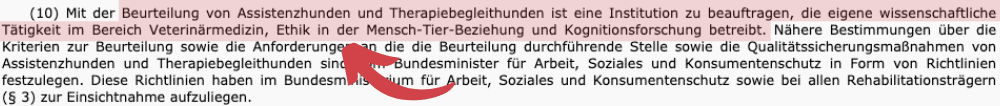 Text von Absatz 10 des "neuen" Assistenzhundgesetzes setzt den folgenden Text dem alten Text voran:
"(10) Mit der Beurteilung von Assistenzhunden und Therapiebegleithunden ist eine Institution zu beauftragen, die eigene wissenschaftliche Tätigkeit im Bereich Veterinärmedizin, Ethik in der Mensch-Tier-Beziehung und Kognitionsforschung betreibt."