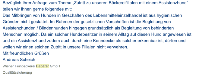 Bildschirmfoto einer eMail mit dem Zitat: 
Bezüglich Ihrer Anfrage zum Thema „Zutritt zu unseren Bäckereifilialen mit einem Assistenzhund“ teilen wir Ihnen gerne folgendes mit:
Das Mitbringen von Hunden in Geschäften des Lebensmitteleinzelhandel ist aus hygienischen Gründen nicht gestattet. Im Rahmen der gesetzlichen Vorschriften ist die Begleitung von Assistenzhunden / Blindenhunden hingegen grundsätzlich als Begleitung von behinderten Menschen möglich. Da ein solcher Hundebesitzer in seinem Alltag auf diesen Hund angewiesen ist und ein Assistenzhund zudem auch durch eine Kenndecke als solcher erkennbar ist, dürfen und wollen wir einen solchen Zutritt in unsere Filialen nicht verwehren.
Mit freundlichen Grüßen
Andreas Scheich
Wiener Feinbäckerei Heberer GmbH
Qualitätssicherung