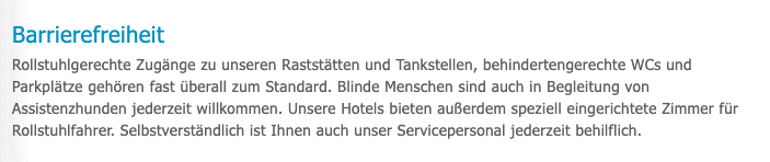 Bildschirmfoto der Website Tank & Rast, tank.rast.de/fuer-gaeste.html:
Barrierefreiheit
Rollstuhlgerechte Zugänge zu unseren Raststätten und Tankstellen, behindertengerechte WCs und Parkplätze gehören fast überall zum Standard. Blinde Menschen sind auch in Begleitung von Assistenzhunden jederzeit willkommen. Unsere Hotels bieten außerdem speziell eingerichtete Zimmer für Rollstuhlfahrer. Selbstverständlich ist Ihnen auch unser Servicepersonal jederzeit behilflich.
Laut 