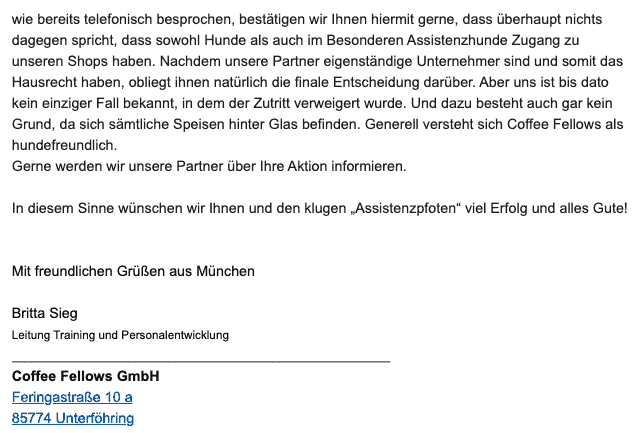 Bildschirmfoto einer eMail mit dem Zitat: 
Wie bereits telefonisch besprochen, bestätigen wir Ihnen hiermit gerne, dass überhaupt nichts dagegen spricht, dass sowohl Hunde als auch im Besonderen Assistenzhunde Zugang zu unseren Shops haben. Nachdem unsere Partner eigenständige Unternehmer sind und somit das Hausrecht haben, obliegt ihnen natürlich die finale Entscheidung darüber. Aber uns ist bis dato kein einziger Fall bekannt, in dem der Zutritt verweigert wurde. Und dazu besteht auch gar kein Grund, da sich sämtliche Speisen hinter Glas befinden. Generell versteht sich Coffee Fellows als hundefreundlich.
Gerne werden wir unsere Partner über Ihre Aktion informieren.
In diesem Sinne wünschen wir Ihnen und den klugen „Assistenzpfoten“ viel Erfolg und alles Gute!
Mit freundlichen Grüßen aus München
Britta Sieg
Leitung Training und Personalentwicklung
Coffee Fellows GmbH