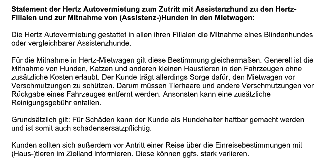 Bildschirmfoto der von Pfotenpiloten erbetenen Stellungnahme mit dem Zitat: 
Statement der Hertz Autovermietung zum Zutritt mit Assistenzhund zu den Hertz-Filialen und zur Mitnahme von (Assistenz-)Hunden in den Mietwagen:
Die Hertz Autovermietung gestattet in allen ihren Filialen die Mitnahme eines Blindenhundes oder vergleichbarer Assistenzhunde.
Für die Mitnahme in Hertz-Mietwagen gilt diese Bestimmung gleichermaßen. Generell ist die
Mitnahme von Hunden, Katzen und anderen kleinen Haustieren in den Fahrzeugen ohne zusätzliche Kosten erlaubt. Der Kunde trägt allerdings Sorge dafür, den Mietwagen vor
Verschmutzungen zu schützen. Darum müssen Tierhaare und andere Verschmutzungen vor
Rückgabe eines Fahrzeuges entfernt werden. Ansonsten kann eine zusätzliche
Reinigungsgebühr anfallen.
Grundsätzlich gilt: Für Schäden kann der Kunde als Hundehalter haftbar gemacht werden
und ist somit auch schadensersatzpflichtig.
Kunden sollten sich außerdem vor Antritt einer Reise über die Einreisebestimmungen mit
(Haus-)tieren im Zielland informieren. Diese können ggfs. stark variieren.