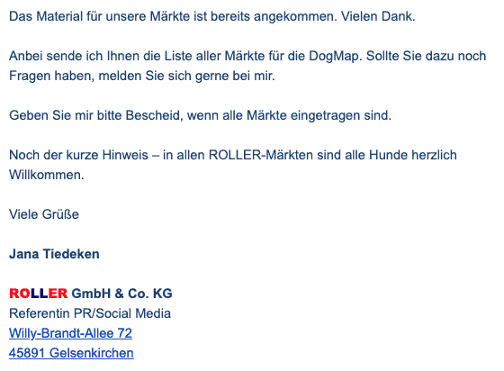 Bildschirmfoto einer eMail mit dem Zitat: 
Das Material für unsere Märkte ist bereits angekommen. Vielen Dank.
Anbei sende ich Ihnen die Liste aller Märkte für die DogMap. Sollte Sie dazu noch Fragen haben, melden Sie sich gerne bei mir.
Geben Sie mir bitte Bescheid, wenn alle Märkte eingetragen sind.
Noch der kurze Hinweis – in allen ROLLER-Märkten sind alle Hunde herzlich Willkommen.
Viele Grüße
Jana Tiedeken
ROLLER GmbH & Co. KG
Referentin PR/Social Media
Willy-Brandt-Allee 72
45891 Gelsenkirchen