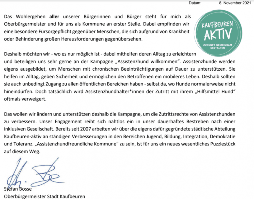 Bestätigung assistenzhundfreundliche Kommune durch Oberbürgermeister der Stadt Kaufbeuren, Stefan Bosse:
Das Wohlergehen aller unserer Bürgerinnen und Bürger steht für mich als
Oberbürgermeister und für uns als Kommune an erster Stelle. Dabei empfinden wir
eine besondere Fürsorgepflicht gegenüber Menschen, die sich aufgrund von Krankheit
oder Behinderung großen Herausforderungen gegenübersehen.
Deshalb möchten wir - wo es nur möglich ist - dabei mithelfen deren Alltag zu erleichtern
und beteiligen uns sehr gerne an der Kampagne „Assistenzhund willkommen“. Assistenzhunde werden
eigens ausgebildet, um Menschen mit chronischen Beeinträchtigungen auf Dauer zu unterstützen. Sie
helfen im Alltag, geben Sicherheit und ermöglichen den Betroffenen ein mobileres Leben. Deshalb sollten
sie auch unbedingt Zugang zu allen öffentlichen Bereichen haben -selbst da, wo Hunde normalerweise nicht
hineindürfen. Doch tatsächlich wird Assistenzhundhalter*innen der Zutritt mit ihrem „Hilfsmittel Hund“
oftmals verweigert.
Das wollen wir ändern und unterstützen deshalb die Kampagne, um die Zutrittsrechte von Assistenzhunden
zu verbessern. Unser Engagement reiht sich nahtlos ein in unser dauerhaftes Bestreben nach einer
inklusiven Gesellschaft. Bereits seit 2007 arbeiten wir über die eigens dafür gegründete städtische Abteilung
Kaufbeuren-aktiv an ständigen Verbesserungen in den Bereichen Jugend, Bildung, Integration, Demokratie
und Toleranz. „Assistenzhundfreundliche Kommune“ zu sein, ist für uns ein neues wesentliches Puzzlestück
auf diesem Weg.
Stefan Bosse
Oberbürgermeister Stadt Kaufbeuren
